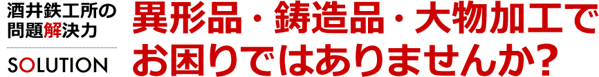 異形品・鋳造品・大物加工でお困りではありませんか？　酒井鉄工所の問題解決力[SOLUTION]