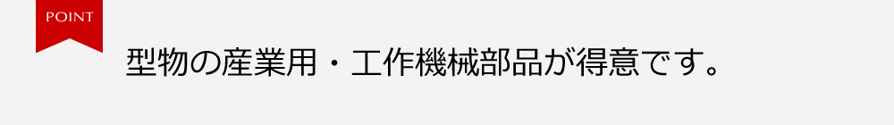 型物の産業用・工作機械部品が得意です。