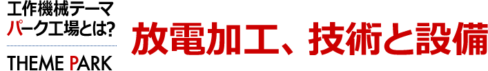 放電加工、技術と設備　工作機械テーマパーク工場とは？ [THEME PARK]