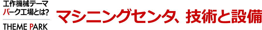 マシニングセンタ、技術と設備　工作機械テーマパーク工場とは？ [THEME PARK]